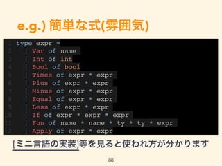 e.g.) 簡単な式(雰囲気)
1 type expr =
2 | Var of name
3 | Int of int
4 | Bool of bool
5 | Times of expr * expr
6 | Plus of expr * expr
7 | Minus of expr * expr
8 | Equal of expr * expr
9 | Less of expr * expr
10 | If of expr * expr * expr
11 | Fun of name * name * ty * ty * expr
12 | Apply of expr * expr
88
[ミニ言語の実装]等を見ると使われ方が分かります
 