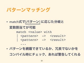 パターンマッチング
• match式で[パターン] に応じた分岐と 
変数割当てが可能
 
 
• パターンを網羅できているか、冗長でないかを 
コンパイル時にチェックし何か有れば警告してくれる
91
match <value> with
| <pattern> -> <result>
| <pattern> -> <result>
...
 