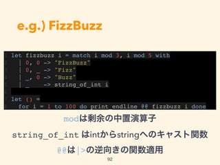 e.g.) FizzBuzz
1 let fizzbuzz i = match i mod 3, i mod 5 with
2 | 0, 0 -> "FizzBuzz"
3 | 0, _ -> "Fizz"
4 | _, 0 -> "Buzz"
5 | _ -> string_of_int i
6
7 let () =
8 for i = 1 to 100 do print_endline @@ fizzbuzz i done
92
modは剰余の中置演算子 
string_of_int はintからstringへのキャスト関数 
@@は|>の逆向きの関数適用
 