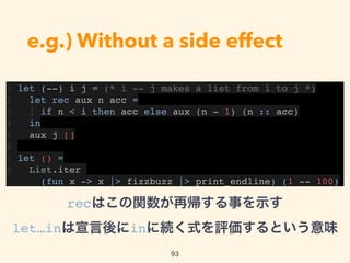 e.g.) Without a side effect
1 let (--) i j = (* i -- j makes a list from i to j *)
2 let rec aux n acc =
3 | if n < i then acc else aux (n - 1) (n :: acc)
4 in
5 aux j []
6
7 let () =
8 List.iter
(fun x -> x |> fizzbuzz |> print_endline) (1 -- 100)
93
recはこの関数が再帰する事を示す 
let…inは宣言後にinに続く式を評価するという意味
 