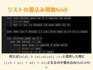 リストの畳込み関数foldl
1 let rec foldl acc ls f = match ls with
2 | [] -> acc
3 | hd :: tl -> foldl (f acc hd) tl f
4
5 let rev ls = foldl [] ls (fun acc x -> x :: acc)
6
7 let filter_map ls f =
8 rev @@ foldl [] ls
9 | (fun acc elm -> match f elm with
10 | | || None -> acc
11 | | || Some x -> x :: acc)
95
例えばfoldl 0 [x1;x2;x3] (+)と適用した際に 
(((0 + x1) + x2) + x3)となるのが畳み込み(fold-left)
 
