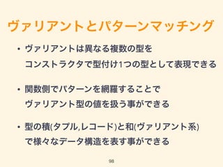 ヴァリアントとパターンマッチング
• ヴァリアントは異なる複数の型を 
コンストラクタで型付け1つの型として表現できる
• 関数側でパターンを網羅することで 
ヴァリアント型の値を扱う事ができる
• 型の積(タプル,レコード)と和(ヴァリアント系) 
で様々なデータ構造を表す事ができる
98
 