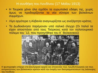 Η συνθήκη του Λονδίνου (17 Μαΐου 1913)
● Η Τουρκία χάνει όλα σχεδόν τα ευρωπαϊκά εδάφη της, χωρίς
όμως να προδιορίζονται τα νέα σύνορα των βαλκάνιων
συμμάχων.
● Λίγο αργότερα η Αλβανία αναγνωρίζεται ως ανεξάρτητο κράτος.
● Τα Δωδεκάνησα παρέμειναν υπό ιταλικό έλεγχο (Οι Ιταλοί τα
είχαν αποσπάσει από τους Τούρκους κατά τον ιταλοτουρκικό
πόλεμο του ΄12, που προηγήθηκε του Α΄ Βαλκανικού)
Η φωτογραφία υπάρχει στα βουλγαρικά αρχεία και απεικονίζει τους πρωθυπουργούς και τους
εκπροσώπους των βαλκανικών κρατών κατά την έναρξη των διαπραγματεύσεων της Διάσκεψης
του Λονδίνου
 