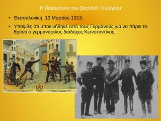 Η δολοφονία του βασιλιά Γεώργιου
● Θεσσαλονίκη, 13 Μαρτίου 1913.
● Υποψίες ότι υποκινήθηκε από τους Γερμανούς για να πάρει το
θρόνο ο γερμανόφιλος διάδοχος Κωνσταντίνος.
 