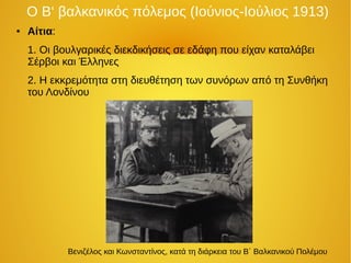 Ο Β‘ βαλκανικός πόλεμος (Ιούνιος-Ιούλιος 1913)
● Αίτια:
1. Οι βουλγαρικές διεκδικήσεις σε εδάφη που είχαν καταλάβει
Σέρβοι και Έλληνες
2. Η εκκρεμότητα στη διευθέτηση των συνόρων από τη Συνθήκη
του Λονδίνου
Βενιζέλος και Κωνσταντίνος, κατά τη διάρκεια του Β΄ Βαλκανικού Πολέμου
 