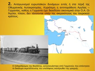 2. Ανταγωνισμοί ευρωπαϊκών δυνάμεων εντός ή στα πέριξ της
Οθωμανικής Αυτοκρατορίας. Κυριότερη η αντιπαράθεση Αγγλίας –
Γερμανίας, καθώς η Γερμανία έχει διεισδύσει οικονομικά στην Ο.Α. Οι
Άγγλοι, πλεον, δεν τάσσονται υπέρ της ακεραιότητας του τουρκικού
κράτους.
O Σιδηρόδρομος της Βαγδάτης, κατασκευάστηκε από Γερμανούς που απέκτησαν
το δικαίωμα εκμετάλλευσης του υπεδάφους εκατέρωθεν της γραμμής.
 