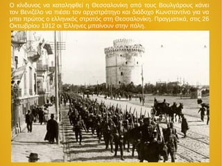 Ο κίνδυνος να καταληφθεί η Θεσσαλονίκη από τους Βουλγάρους κάνει
τον Βενιζέλο να πιέσει τον αρχιστράτηγο και διάδοχο Κωνσταντίνο για να
μπει πρώτος ο ελληνικός στρατός στη Θεσσαλονίκη. Πραγματικά, στις 26
Οκτωβρίου 1912 οι Έλληνες μπαίνουν στην πόλη.
 