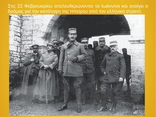 Στις 22 Φεβρουαρίου απελευθερώνονται τα Ιωάννινα και ανοίγει ο
δρόμος για την κατάληψη της Ηπείρου από τον ελληνικό στρατό.
 