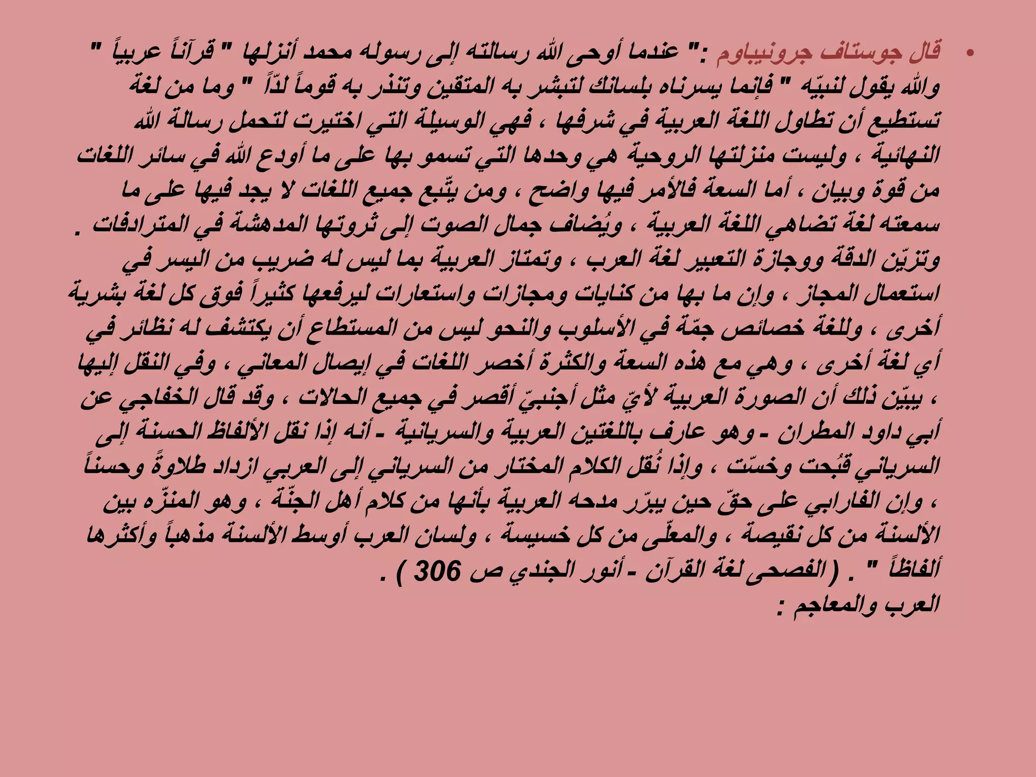 •‫جوستاف‬ ‫قال‬‫جرونيباوم‬":‫محمد‬ ‫رسوله‬ ‫إلى‬ ‫رسالته‬ ‫هللا‬ ‫أوحى‬ ‫عندما‬‫أنزلها‬"ً‫ا‬‫قرآن‬‫عرب‬ً‫ا‬‫ي‬"
‫يقول‬ ‫وهللا‬‫ه‬ِّ‫ي‬‫لنب‬"‫لتبشر‬ ‫بلسانك‬ ‫يسرناه‬ ‫فإنما‬‫به‬‫وتنذر‬ ‫المتقين‬‫به‬ً‫ا‬‫قوم‬ِّ‫د‬‫ل‬ً‫ا‬"‫لغة‬ ‫من‬ ‫وما‬
‫في‬ ‫العربية‬ ‫اللغة‬ ‫تطاول‬ ‫أن‬ ‫تستطيع‬‫شرفها‬‫رس‬ ‫لتحمل‬ ‫اختيرت‬ ‫التي‬ ‫الوسيلة‬ ‫فهي‬ ،‫هللا‬ ‫الة‬
‫النهائية‬‫تسمو‬ ‫التي‬ ‫وحدها‬ ‫هي‬ ‫الروحية‬ ‫منزلتها‬ ‫وليست‬ ،‫بها‬‫سائر‬ ‫في‬ ‫هللا‬ ‫أودع‬ ‫ما‬ ‫على‬‫اللغات‬
‫قوة‬ ‫من‬‫وبيان‬‫فيها‬ ‫فاألمر‬ ‫السعة‬ ‫أما‬ ،‫واضح‬‫عل‬ ‫فيها‬ ‫يجد‬ ‫ال‬ ‫اللغات‬ ‫جميع‬ ‫بع‬ِّ‫ت‬‫ي‬ ‫ومن‬ ،‫ما‬ ‫ى‬
‫اللغة‬ ‫تضاهي‬ ‫لغة‬ ‫سمعته‬‫العربية‬‫في‬ ‫المدهشة‬ ‫ثروتها‬ ‫إلى‬ ‫الصوت‬ ‫جمال‬ ‫ضاف‬ُ‫ي‬‫و‬ ،‫المت‬‫رادفات‬.
‫الدقة‬ ‫ن‬ِّ‫ي‬‫وتز‬‫ووجازة‬‫لغة‬ ‫التعبير‬‫العرب‬‫له‬ ‫ليس‬ ‫بما‬ ‫العربية‬ ‫وتمتاز‬ ،‫ضريب‬‫اليس‬ ‫من‬‫في‬ ‫ر‬
‫استعمال‬‫المجاز‬‫ما‬ ‫وإن‬ ،‫بها‬‫لغة‬ ‫كل‬ ‫فوق‬ ً‫ا‬‫كثير‬ ‫ليرفعها‬ ‫واستعارات‬ ‫ومجازات‬ ‫كنايات‬ ‫من‬‫بشرية‬
‫أخرى‬‫نظائ‬ ‫له‬ ‫يكتشف‬ ‫أن‬ ‫المستطاع‬ ‫من‬ ‫ليس‬ ‫والنحو‬ ‫األسلوب‬ ‫في‬ ‫ة‬ِّ‫م‬‫ج‬ ‫خصائص‬ ‫وللغة‬ ،‫في‬ ‫ر‬
‫لغة‬ ‫أي‬‫أخرى‬‫إيصال‬ ‫في‬ ‫اللغات‬ ‫أخصر‬ ‫والكثرة‬ ‫السعة‬ ‫هذه‬ ‫مع‬ ‫وهي‬ ،‫المعاني‬‫النقل‬ ‫وفي‬ ،‫إ‬‫ليها‬
‫جميع‬ ‫في‬ ‫أقصر‬ ِّ‫ي‬‫أجنب‬ ‫مثل‬ ِّ‫ألي‬ ‫العربية‬ ‫الصورة‬ ‫أن‬ ‫ذلك‬ ‫ن‬ِّ‫ي‬‫يب‬ ،‫الحاالت‬‫قال‬ ‫وقد‬ ،‫ا‬‫لخفاجي‬‫عن‬
‫داود‬ ‫أبي‬‫المطران‬-‫العربية‬ ‫باللغتين‬ ‫عارف‬ ‫وهو‬‫والسريانية‬-‫الحسن‬ ‫األلفاظ‬ ‫نقل‬ ‫إذا‬ ‫أنه‬‫إلى‬ ‫ة‬
‫حت‬ُ‫ب‬‫ق‬ ‫السرياني‬‫ت‬ِّ‫س‬‫وخ‬‫طال‬ ‫ازداد‬ ‫العربي‬ ‫إلى‬ ‫السرياني‬ ‫من‬ ‫المختار‬ ‫الكالم‬ ‫قل‬ُ‫ن‬ ‫وإذا‬ ،ً‫ة‬‫و‬ً‫ا‬‫وحسن‬
‫أهل‬ ‫كالم‬ ‫من‬ ‫بأنها‬ ‫العربية‬ ‫مدحه‬ ‫ر‬ِّ‫ر‬‫يب‬ ‫حين‬ ِّ‫ق‬‫ح‬ ‫على‬ ‫الفارابي‬ ‫وإن‬ ،‫ة‬ِّ‫ن‬‫الج‬ِّ‫المنز‬ ‫وهو‬ ،‫بين‬ ‫ه‬
‫كل‬ ‫من‬ ‫األلسنة‬‫نقيصة‬‫كل‬ ‫من‬ ‫ى‬ِّ‫ل‬‫والمع‬ ،‫خسيسة‬‫و‬ ً‫ا‬‫مذهب‬ ‫األلسنة‬ ‫أوسط‬ ‫العرب‬ ‫ولسان‬ ،‫أكثرها‬
ً‫ا‬‫ألفاظ‬. "(‫لغة‬ ‫الفصحى‬‫القرآن‬-‫ص‬ ‫الجندي‬ ‫أنور‬306. )
‫العرب‬‫والمعاجم‬:
 