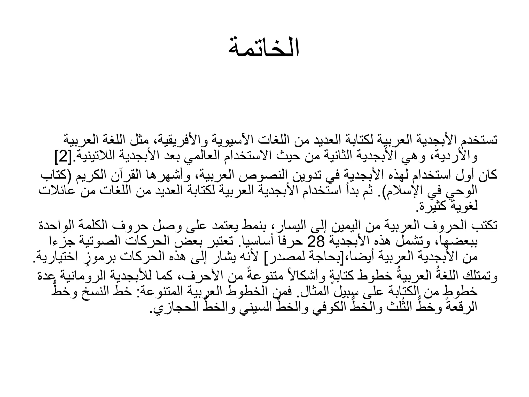 ‫الخاتمة‬
‫ا‬ ‫مثل‬ ،‫واألفريقية‬ ‫اآلسيوية‬ ‫اللغات‬ ‫من‬ ‫العديد‬ ‫لكتابة‬ ‫العربية‬ ‫األبجدية‬ ‫تستخدم‬‫العربية‬ ‫للغة‬
‫األبجدية‬ ‫بعد‬ ‫العالمي‬ ‫االستخدام‬ ‫حيث‬ ‫من‬ ‫الثانية‬ ‫األبجدية‬ ‫وهي‬ ،‫واألردية‬‫الالتي‬‫نية‬.[2]
‫القرآن‬ ‫وأشهرها‬ ،‫العربية‬ ‫النصوص‬ ‫تدوين‬ ‫في‬ ‫األبجدية‬ ‫لهذه‬ ‫استخدام‬ ‫أول‬ ‫كان‬‫الكري‬‫م‬(‫كتاب‬
‫اإلسالم‬ ‫في‬ ‫الوحي‬.)‫اللغات‬ ‫من‬ ‫العديد‬ ‫لكتابة‬ ‫العربية‬ ‫األبجدية‬ ‫استخدام‬ ‫بدأ‬ ‫ثم‬‫عائالت‬ ‫من‬
‫كثيرة‬ ‫لغوية‬.
‫الك‬ ‫حروف‬ ‫وصل‬ ‫على‬ ‫يعتمد‬ ‫بنمط‬ ،‫اليسار‬ ‫إلى‬ ‫اليمين‬ ‫من‬ ‫العربية‬ ‫الحروف‬ ‫تكتب‬‫الواحدة‬ ‫لمة‬
‫ببعضها‬‫األبجدية‬ ‫هذه‬ ‫وتشمل‬ ،28‫حرفا‬‫أساسيا‬.‫جز‬ ‫الصوتية‬ ‫الحركات‬ ‫بعض‬ ‫تعتبر‬‫ءا‬
‫العربية‬ ‫األبجدية‬ ‫من‬،‫أيضا‬[‫لمصدر‬ ‫بحاجة‬]‫ا‬ ٍ‫برموز‬ ‫الحركات‬ ‫هذه‬ ‫إلى‬ ‫يشار‬ ‫ألنه‬‫ختيارية‬.
‫لألبج‬ ‫كما‬ ،‫األحرف‬ ‫من‬ ً‫ة‬‫متنوع‬ ً‫ال‬‫وأشكا‬ ٍ‫ة‬‫كتاب‬ ‫خطوط‬ ُ‫ة‬‫العربي‬ ُ‫ة‬‫اللغ‬ ‫وتمتلك‬‫عدة‬ ‫الرومانية‬ ‫دية‬
‫سبيل‬ ‫على‬ ‫الكتابة‬ ‫من‬ ٍ‫خطوط‬‫المثال‬.‫المتنوعة‬ ‫العربية‬ ‫الخطوط‬ ‫فمن‬:‫النس‬ ‫خط‬ُّ‫وخط‬ ‫خ‬
‫الحجازي‬ ُّ‫والخط‬ ‫السيني‬ ُّ‫والخط‬ ‫الكوفي‬ ُّ‫والخط‬ ‫لث‬ُ‫ث‬‫ال‬ ُّ‫وخط‬ ‫الرقعة‬.
 