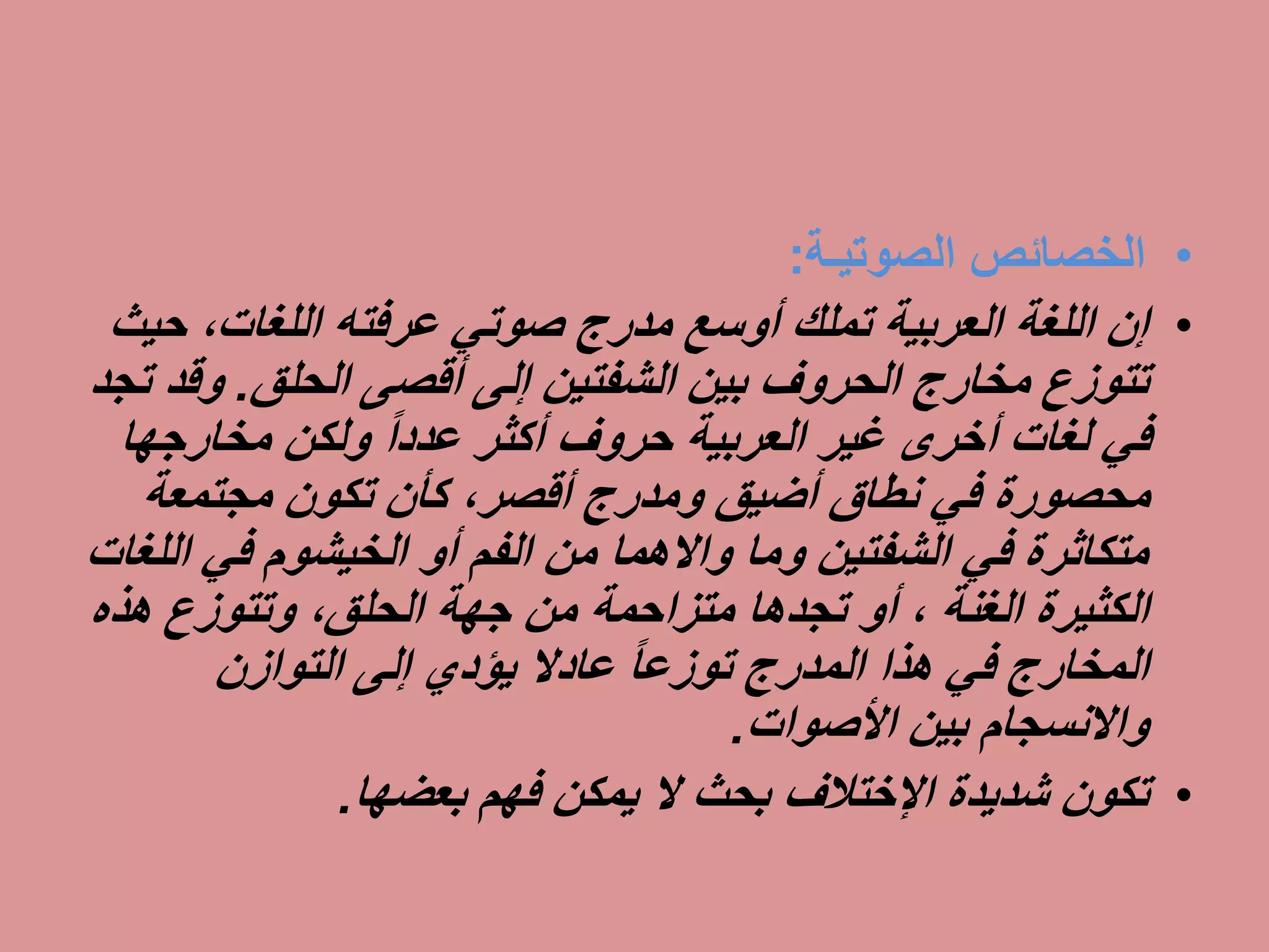 •‫الخصائص‬‫الصوتيـة‬:
•‫ح‬ ،‫اللغات‬ ‫عرفته‬ ‫صوتي‬ ‫مدرج‬ ‫أوسع‬ ‫تملك‬ ‫العربية‬ ‫اللغة‬ ‫إن‬‫يث‬
‫أقصى‬ ‫إلى‬ ‫الشفتين‬ ‫بين‬ ‫الحروف‬ ‫مخارج‬ ‫تتوزع‬‫الحلق‬.‫و‬‫تجد‬ ‫قد‬
‫مخارجه‬ ‫ولكن‬ ً‫ا‬‫عدد‬ ‫أكثر‬ ‫حروف‬ ‫العربية‬ ‫غير‬ ‫أخرى‬ ‫لغات‬ ‫في‬‫ا‬
‫مجتمعة‬ ‫تكون‬ ‫كأن‬ ،‫أقصر‬ ‫ومدرج‬ ‫أضيق‬ ‫نطاق‬ ‫في‬ ‫محصورة‬
‫في‬ ‫الخيشوم‬ ‫أو‬ ‫الفم‬ ‫من‬ ‫واالهما‬ ‫وما‬ ‫الشفتين‬ ‫في‬ ‫متكاثرة‬‫اللغات‬
‫الكثيرة‬‫الغنة‬‫هذ‬ ‫وتتوزع‬ ،‫الحلق‬ ‫جهة‬ ‫من‬ ‫متزاحمة‬ ‫تجدها‬ ‫أو‬ ،‫ه‬
‫التوازن‬ ‫إلى‬ ‫يؤدي‬ ‫عادال‬ ً‫ا‬‫توزع‬ ‫المدرج‬ ‫هذا‬ ‫في‬ ‫المخارج‬
‫األصوات‬ ‫بين‬ ‫واالنسجام‬.
•‫شديدة‬ ‫تكون‬‫اإلختالف‬‫بعضها‬ ‫فهم‬ ‫يمكن‬ ‫ال‬ ‫بحث‬.
 