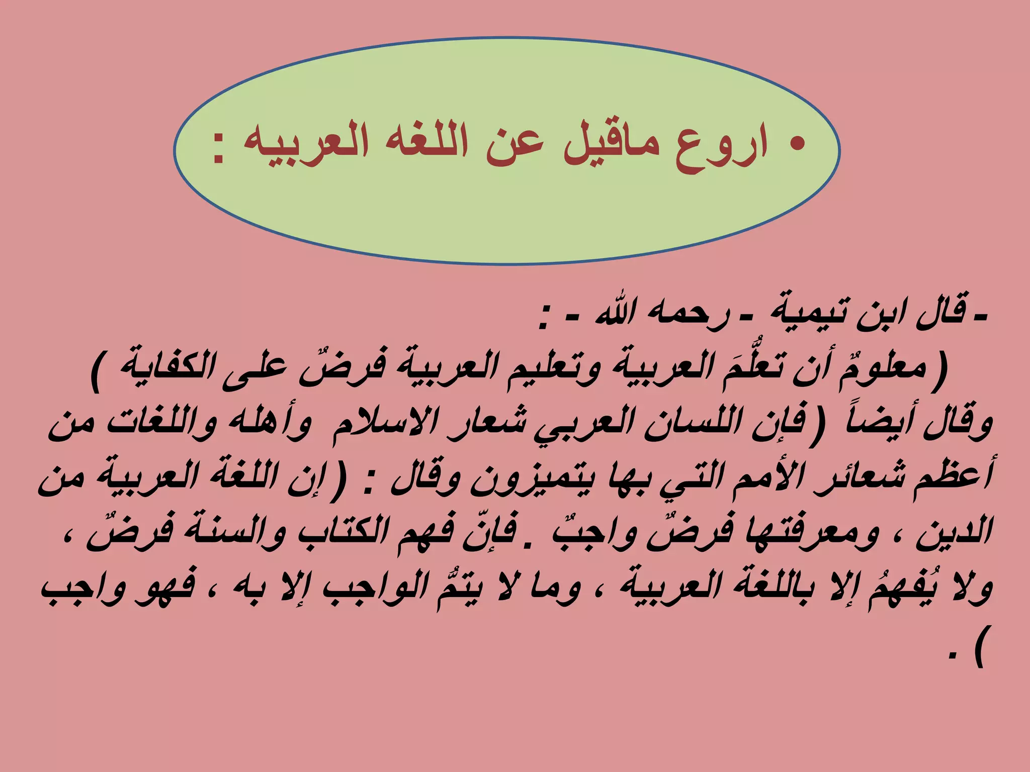 •‫اروع‬‫ماقيل‬‫عن‬‫اللغه‬‫العربيه‬:
-‫ابن‬ ‫قال‬‫تيمية‬-‫رحمه‬‫هللا‬-:
(‫ع‬ ٌ‫فرض‬ ‫العربية‬ ‫وتعليم‬ ‫العربية‬ َ‫م‬ُّ‫ل‬‫تع‬ ‫أن‬ ٌ‫م‬‫معلو‬‫لى‬‫الكفاية‬)
‫وقال‬ً‫ا‬‫أيض‬(‫االسالم‬ ‫شعار‬ ‫العربي‬ ‫اللسان‬ ‫فإن‬‫واللغا‬ ‫وأهله‬‫من‬ ‫ت‬
‫التي‬ ‫األمم‬ ‫شعائر‬ ‫أعظم‬‫بها‬‫يتميزون‬‫وقال‬:(‫العربي‬ ‫اللغة‬ ‫إن‬‫من‬ ‫ة‬
‫الدين‬ٌ‫فرض‬ ‫ومعرفتها‬ ،ٌ‫ب‬‫واج‬.‫والسنة‬ ‫الكتاب‬ ‫فهم‬ ِّ‫فإن‬‫ف‬ٌ‫رض‬،
‫باللغة‬ ‫إال‬ ُ‫م‬‫فه‬ُ‫ي‬ ‫وال‬‫العربية‬‫إال‬ ‫الواجب‬ ُّ‫م‬‫يت‬ ‫ال‬ ‫وما‬ ،‫به‬،‫فهو‬‫واجب‬
. )
 