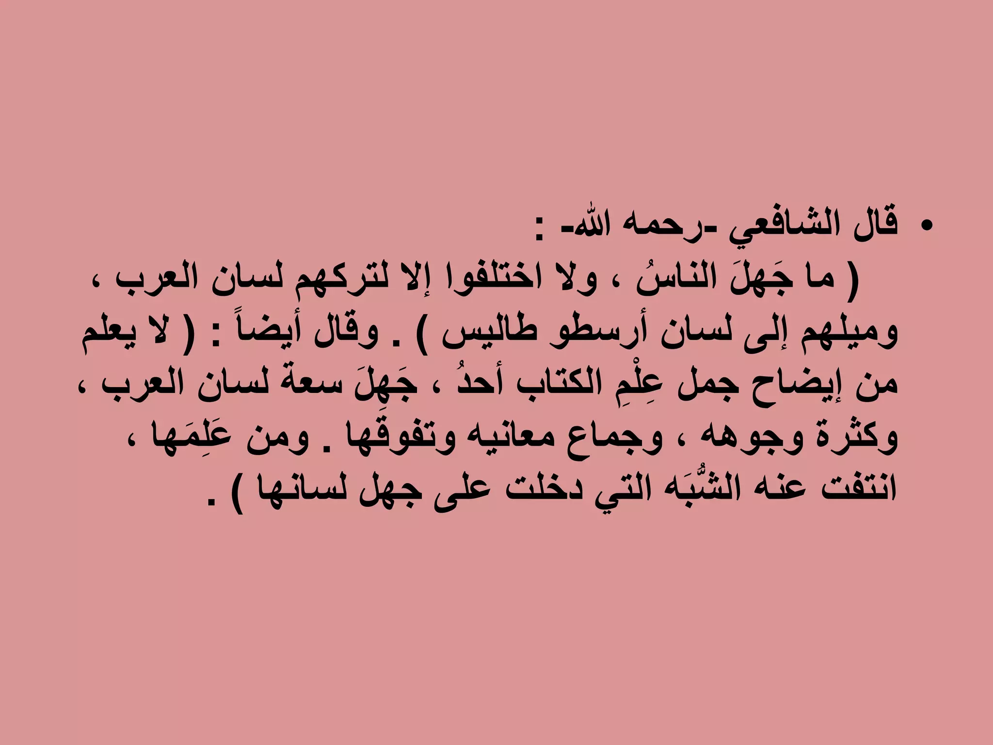 •‫قال‬‫الشافعي‬-‫رحمه‬‫هللا‬-:
(َ‫ل‬‫ه‬َ‫ج‬ ‫ما‬ُ‫الناس‬‫لسان‬ ‫لتركهم‬ ‫إال‬ ‫اختلفوا‬ ‫وال‬ ،‫الع‬‫رب‬،
‫أرسطو‬ ‫لسان‬ ‫إلى‬ ‫وميلهم‬‫طاليس‬. )‫وقال‬ً‫ا‬‫أيض‬:(‫ي‬ ‫ال‬‫علم‬
‫الكتاب‬ ِ‫م‬ْ‫ل‬ِ‫ع‬ ‫جمل‬ ‫إيضاح‬ ‫من‬ُ‫د‬‫أح‬‫لس‬ ‫سعة‬ َ‫ل‬ِ‫ه‬َ‫ج‬ ،‫ان‬‫العرب‬،
‫وكثرة‬‫وجوهه‬‫معانيه‬ ‫وجماع‬ ،‫وتفوقها‬.‫ومن‬‫ها‬َ‫م‬ِ‫ل‬َ‫ع‬،
‫جهل‬ ‫على‬ ‫دخلت‬ ‫التي‬ ‫ه‬َ‫ب‬ُّ‫ش‬‫ال‬ ‫عنه‬ ‫انتفت‬‫لسانها‬. )
 