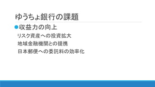 ゆうちょ銀行の課題
収益力の向上
リスク資産への投資拡大
地域金融機関との提携
日本郵便への委託料の効率化
 