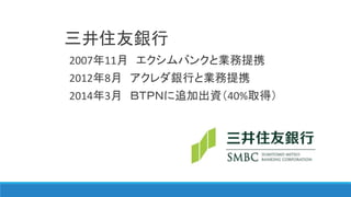 三井住友銀行
2007年11月 エクシムバンクと業務提携
2012年8月 アクレダ銀行と業務提携
2014年3月 ＢＴＰＮに追加出資（40%取得）
 