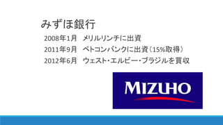 みずほ銀行
2008年1月 メリルリンチに出資
2011年9月 ベトコンバンクに出資（15%取得）
2012年6月 ウェスト・エルビー・ブラジルを買収
 