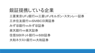 銀証提携している企業
三菱東京ＵＦＪ銀行⇔三菱ＵＦＪモルガン・スタンレー証券
三井住友銀行⇔ＳＭＢＣ日興証券
みずほ銀行⇔みずほ証券
楽天銀行⇔楽天証券
住信ＳＢＩネット銀行⇔ＳＢＩ証券
大和ネクスト銀行⇔大和証券
 