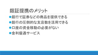銀証提携のメリット
銀行で証券などの商品を提供できる
銀行の圧倒的な支店数を活用できる
口座の資金移動の必要がない
金利優遇サービス
 