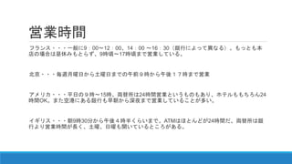 営業時間
フランス・・・一般に9：00～12：00、14：00 ～16：30（銀行によって異なる）。もっとも本
店の場合は昼休みもとらず、9時頃～17時頃まで営業している。
北京・・・毎週月曜日から土曜日までの午前９時から午後１７時まで営業
アメリカ・・・平日の９時～15時。両替所は24時間営業というものもあり、ホテルももちろん24
時間OK。また空港にある銀行も早朝から深夜まで営業していることが多い。
イギリス・・・朝9時30分から午後４時半くらいまで。ATMはほとんどが24時間だ。両替所は銀
行より営業時間が長く、土曜、日曜も開いているところがある。
 