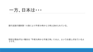 一方、日本は・・・
銀行法施行規則第１６条により午前９時から３時と決められている。
特別な理由がない場合は「午前九時から午後三時」にせよ、というお達しが出ているよ
うです。
 