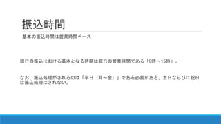 振込時間
基本の振込時間は営業時間ベース
銀行の振込における基本となる時間は銀行の営業時間である「9時～15時」。
なお、振込処理がされるのは「平日（月～金）」である必要がある。土日ならびに祝日
は振込処理はされない。
 