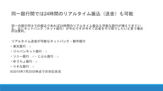 同一銀行間では24時間のリアルタイム振込（送金）も可能
同一の銀行同士での振込であれば24時間のリアルタイム振込も可能な銀行が増えてきてい
る。主にネットバンク（ネット銀行）が中心ですが今すぐお金をやり取りしたいと言う場合
のは便利。
リアルタイム送金が可能なネットバンク・都市銀行
・楽天銀行：○
・ジャパンネット銀行：○
・ソニー銀行：○・じぶん銀行：○
・ゆうちょ銀行：○
・りそな銀行：○
※2015年7月25日時点での対応状況
 