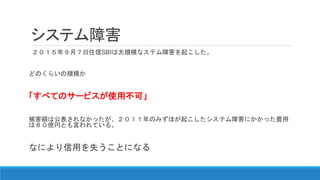システム障害
２０１５年９月７日住信SBIは大規模なステム障害を起こした。
どのくらいの規模か
「すべてのサービスが使用不可」
被害額は公表されなかったが、２０１１年のみずほが起こしたシステム障害にかかった費用
は８０億円とも言われている。
なにより信用を失うことになる
 