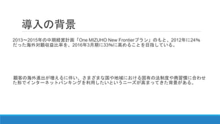 導入の背景
2013～2015年の中期経営計画「One MIZUHO New Frontierプラン」のもと、2012年に24％
だった海外対顧収益比率を、2016年3月期に33％に高めることを目指している。
顧客の海外進出が増えるに伴い、さまざまな国や地域における固有の法制度や商習慣に合わせ
た形でインターネットバンキングを利用したいというニーズが高まってきた背景がある。
 