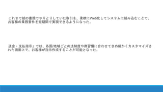これまで紙の書類でやりとりしていた取引を、柔軟にWeb化してシステムに組み込むことで、
お客様の業務要件を短期間で実現できるようになった。
送金・支払指示」では、各国/地域ごとの法制度や商習慣に合わせてきめ細かくカスタマイズさ
れた画面上で、お客様が指示作成することが可能となった。
 