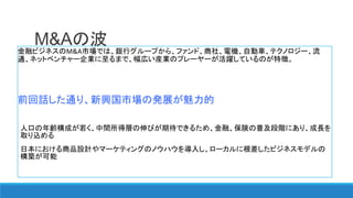 M&Aの波金融ビジネスのM&A市場では、銀行グループから、ファンド、商社、電機、自動車、テクノロジー、流
通、ネットベンチャー企業に至るまで、幅広い産業のプレーヤーが活躍しているのが特徴。
前回話した通り、新興国市場の発展が魅力的
人口の年齢構成が若く、中間所得層の伸びが期待できるため、金融、保険の普及段階にあり、成長を
取り込める
日本における商品設計やマーケティングのノウハウを導入し、ローカルに根差したビジネスモデルの
構築が可能
 
