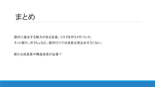 まとめ
国外に進出する魅力がある反面、リスクを伴うメガバンク。
ネット銀行、ゆうちょなど、国内だけでは成長は見込めそうにない。
新たな成長策や構造改革が必要？
 