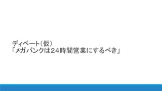 ディベート（仮）
「メガバンクは２４時間営業にするべき」
 