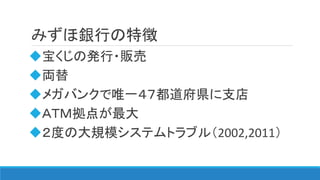 みずほ銀行の特徴
宝くじの発行・販売
両替
メガバンクで唯一４７都道府県に支店
ＡＴＭ拠点が最大
２度の大規模システムトラブル（2002,2011）
 