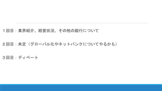 １回目：業界紹介、経営状況、その他の銀行について
２回目：未定（グローバル化やネットバンクについてやるかも）
３回目：ディベート
 