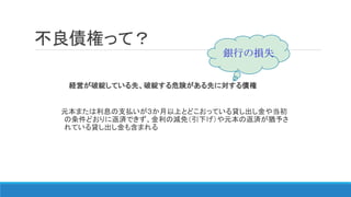 経営が破綻している先、破綻する危険がある先に対する債権
元本または利息の支払いが３か月以上とどこおっている貸し出し金や当初
の条件どおりに返済できず、金利の減免（引下げ）や元本の返済が猶予さ
れている貸し出し金も含まれる
不良債権って？
銀行の損失
 
