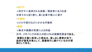 •利ざや
→利ざや＝返済される金額－預金者に払うお金
※我々から安く借り、高く企業や個人に貸す
•手数料
→ATMや窓口などにかかる手数料
•運用
→株式や国債の売買による利益
※今、メガバンクの収入の約30％は国債売買益である。
国債を大量に保有した理由は、貸し出し需要の低下、
政府が景気対策として、国債発行し続けているのが原
因としてある。
27
 