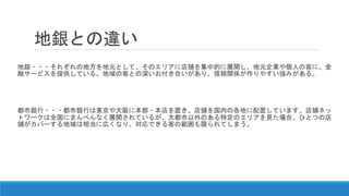 地銀との違い
地銀・・・それぞれの地方を地元として、そのエリアに店舗を集中的に展開し、地元企業や個人の客に、金
融サービスを提供している。地域の客との深いお付き合いがあり、信頼関係が作りやすい強みがある。
都市銀行・・・都市銀行は東京や大阪に本部・本店を置き、店舗を国内の各地に配置しています。店舗ネッ
トワークは全国にまんべんなく展開されているが、大都市以外のある特定のエリアを見た場合、ひとつの店
舗がカバーする地域は相当に広くなり、対応できる客の範囲も限られてしまう。
 