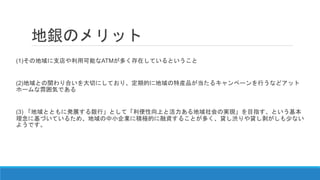 地銀のメリット
(1)その地域に支店や利用可能なATMが多く存在しているということ
(2)地域との関わり合いを大切にしており、定期的に地域の特産品が当たるキャンペーンを行うなどアット
ホームな雰囲気である
(3) 「地域とともに発展する銀行」として「利便性向上と活力ある地域社会の実現」を目指す、という基本
理念に基づいているため、地域の中小企業に積極的に融資することが多く、貸し渋りや貸し剥がしも少ない
ようです。
 