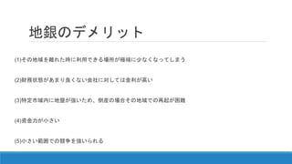 地銀のデメリット
(1)その地域を離れた時に利用できる場所が極端に少なくなってしまう
(2)財務状態があまり良くない会社に対しては金利が高い
(3)特定市域内に地盤が強いため、倒産の場合その地域での再起が困難
(4)資金力が小さい
(5)小さい範囲での競争を強いられる
 