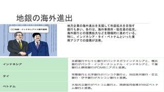 地銀の海外進出
地方企業の海外進出を支援して利益拡大を目指す
銀行も多い。各行は、海外事務所・駐在員の拡充、
海外銀行との提携拡大などを積極的に進めている。
特に、インドネシア・タイ・ベトナムといった東
南アジアでの提携が活発。
 