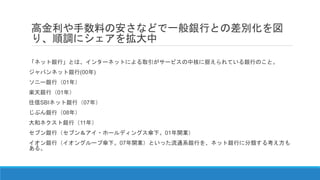 高金利や手数料の安さなどで一般銀行との差別化を図
り、順調にシェアを拡大中
「ネット銀行」とは、インターネットによる取引がサービスの中核に据えられている銀行のこと。
ジャパンネット銀行(00年)
ソニー銀行（01年）
楽天銀行（01年）
住信SBIネット銀行（07年）
じぶん銀行（08年）
大和ネクスト銀行（11年）
セブン銀行（セブン＆アイ・ホールディングス傘下。01年開業）
イオン銀行（イオングループ傘下。07年開業）といった流通系銀行を、ネット銀行に分類する考え方も
ある。
 