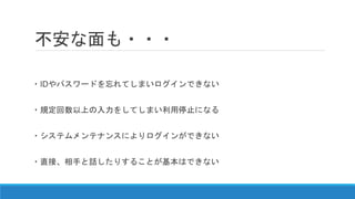 不安な面も・・・
・IDやパスワードを忘れてしまいログインできない
・規定回数以上の入力をしてしまい利用停止になる
・システムメンテナンスによりログインができない
・直接、相手と話したりすることが基本はできない
 