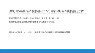 銀行は雨の日に傘を取り上げ、晴れの日に傘を差し出す
業績が悪くなると（会社にとって雨の日）貸出金（傘）を引上げ
業績が良くなると（晴れの日）金を借りてくれとやってくる
銀行マンの融資 ＝ 出世に一番影響があるのは損失や不良債権の問題
 