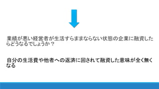 業績が悪い経営者が生活すらままならない状態の企業に融資した
らどうなるでしょうか？
自分の生活費や他者への返済に回されて融資した意味が全く無く
なる
 
