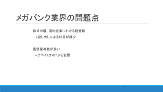メガバンク業界の問題点
株式市場、国内企業における経営難
→貸し出しによる利益が減少
国債保有数が多い
⇒アベノミクスによる影響
69
 