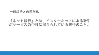 一般銀行との差別化
「ネット銀行」とは、インターネットによる取引
がサービスの中核に据えられている銀行のこと。
 