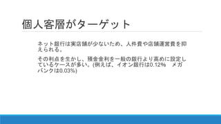 個人客層がターゲット
ネット銀行は実店舗が少ないため、人件費や店舗運営費を抑
えられる。
その利点を生かし、預金金利を一般の銀行より高めに設定し
ているケースが多い。(例えば、イオン銀行は0.12％ メガ
バンクは0.03%)
 