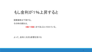 75
国債価格は下落する。
その時の損失は、
４兆～５兆にまで及ぶといわれている。
よって、金利に大きな影響を受ける
もし金利が１％上昇すると
 