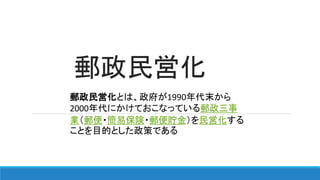 郵政民営化
郵政民営化とは、政府が1990年代末から
2000年代にかけておこなっている郵政三事
業（郵便・簡易保険・郵便貯金）を民営化する
ことを目的とした政策である
 