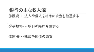 銀行の主な収入源
①融資・・・法人や個人を相手に資金を融通する
②手数料・・・取引の際に発生する
③運用・・・株式や国債の売買
 